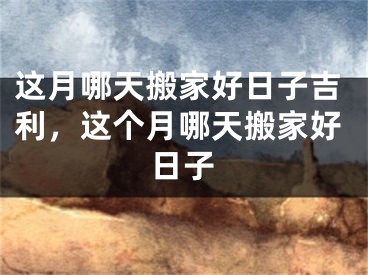 这月哪天搬家好日子吉利，这个月哪天搬家好日子