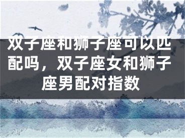 双子座和狮子座可以匹配吗，双子座女和狮子座男配对指数