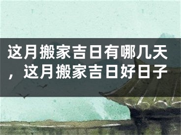 这月搬家吉日有哪几天，这月搬家吉日好日子