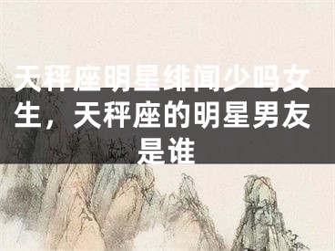 天秤座明星绯闻少吗女生,天秤座的明星男友是谁