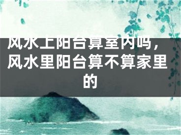 风水上阳台算室内吗，风水里阳台算不算家里的