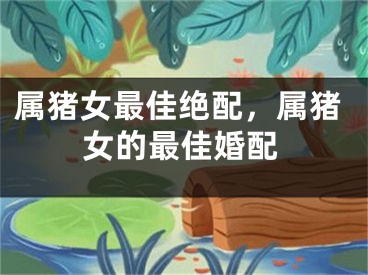 属猪女最佳绝配，属猪女的最佳婚配