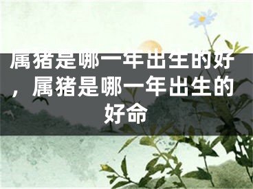 属猪是哪一年出生的好，属猪是哪一年出生的好命