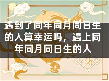 遇到了同年同月同日生的人算幸运吗,遇上同年同月同日生的人