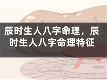 辰时生人八字命理，辰时生人八字命理特征