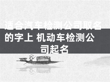 适合汽车检测公司取名的字上 机动车检测公司起名