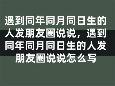 遇到同年同月同日生的人发朋友圈说说，遇到同年同月同日生的人发朋友圈说说怎么写
