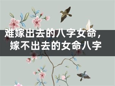 难嫁出去的八字女命，嫁不出去的女命八字