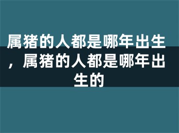 属猪的人都是哪年出生，属猪的人都是哪年出生的