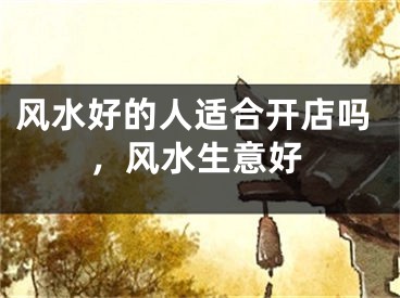 风水好的人适合开店吗，风水生意好