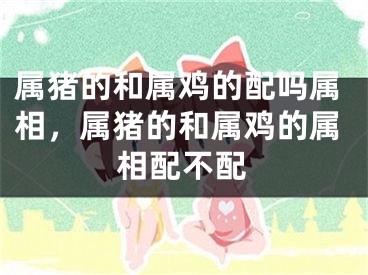 属猪的和属鸡的配吗属相，属猪的和属鸡的属相配不配