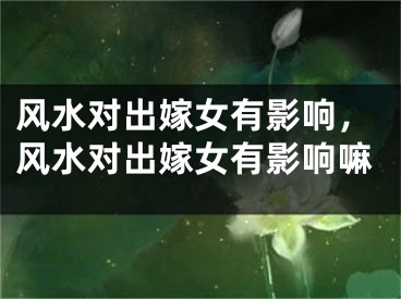 风水对出嫁女有影响，风水对出嫁女有影响嘛