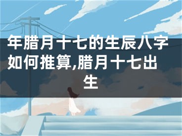 年腊月十七的生辰八字如何推算,腊月十七出生