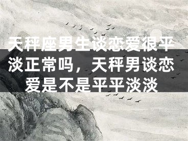 天秤座男生谈恋爱很平淡正常吗,天秤男谈恋爱是不是平平淡淡