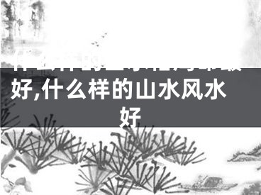 什么样的山水格局命最好,什么样的山水风水好
