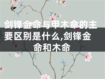 剑锋金命与甲木命的主要区别是什么,剑锋金命和木命