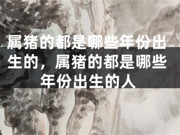 属猪的都是哪些年份出生的，属猪的都是哪些年份出生的人