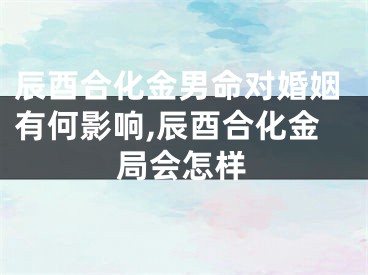 辰酉合化金男命对婚姻有何影响,辰酉合化金局会怎样