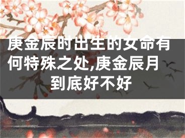 庚金辰时出生的女命有何特殊之处,庚金辰月到底好不好