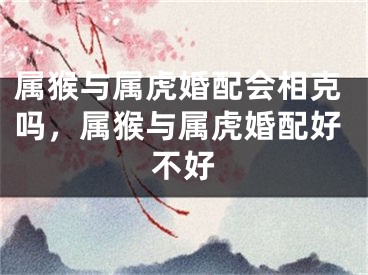 属猴与属虎婚配会相克吗，属猴与属虎婚配好不好