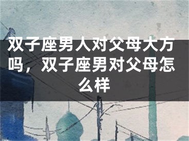 双子座男人对父母大方吗，双子座男对父母怎么样