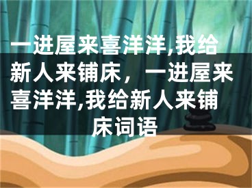 一进屋来喜洋洋,我给新人来铺床,一进屋来喜洋洋,我给新人来铺床词语