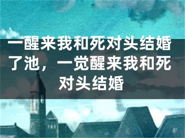 一醒来我和死对头结婚了池，一觉醒来我和死对头结婚