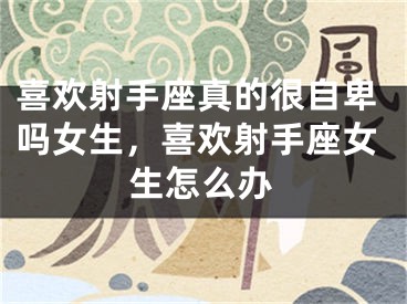 喜欢射手座真的很自卑吗女生，喜欢射手座女生怎么办