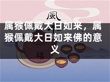 属猴佩戴大日如来，属猴佩戴大日如来佛的意义