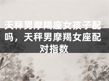 天秤男摩羯座女孩子配吗,天秤男摩羯女座配对指数