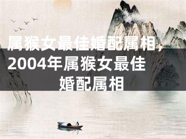 属猴女最佳婚配属相，2004年属猴女最佳婚配属相