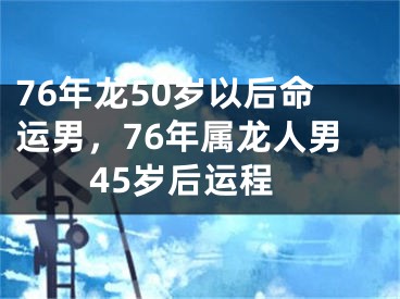 76年龙50岁以后命运男，76年属龙人男45岁后运程