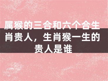属猴的三合和六个合生肖贵人，生肖猴一生的贵人是谁