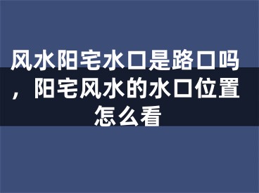 风水阳宅水口是路口吗，阳宅风水的水口位置怎么看