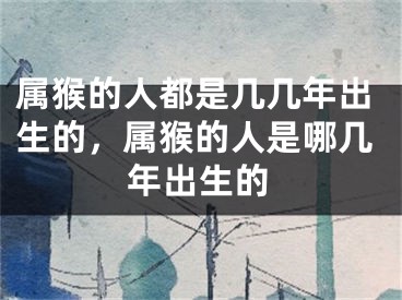 属猴的人都是几几年出生的，属猴的人是哪几年出生的