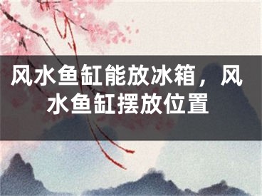 风水鱼缸能放冰箱，风水鱼缸摆放位置