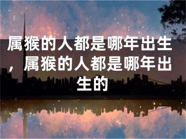 属猴的人都是哪年出生，属猴的人都是哪年出生的