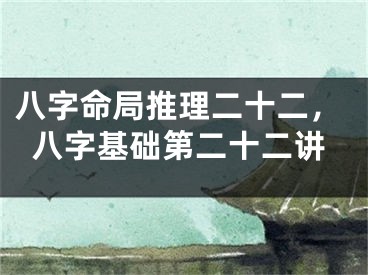 八字命局推理二十二，八字基础第二十二讲