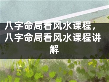 八字命局看风水课程，八字命局看风水课程讲解