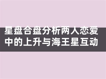 星盘合盘分析两人恋爱中的上升与海王星互动