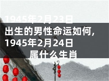 1945年2月23日出生的男性命运如何,1945年2月24日属什么生肖