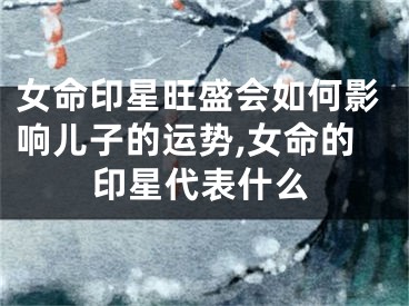 女命印星旺盛会如何影响儿子的运势,女命的印星代表什么