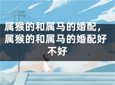 属猴的和属马的婚配，属猴的和属马的婚配好不好