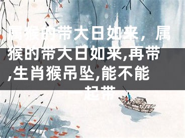 属猴的带大日如来，属猴的带大日如来,再带,生肖猴吊坠,能不能一起带