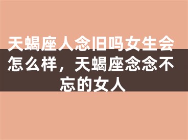 天蝎座人念旧吗女生会怎么样，天蝎座念念不忘的女人