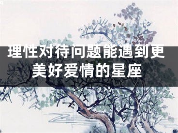 理性对待问题能遇到更美好爱情的星座