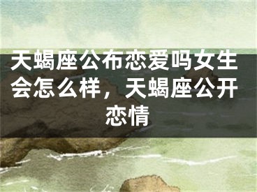 天蝎座公布恋爱吗女生会怎么样，天蝎座公开恋情