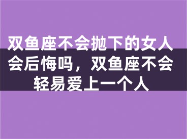 双鱼座不会抛下的女人会后悔吗，双鱼座不会轻易爱上一个人