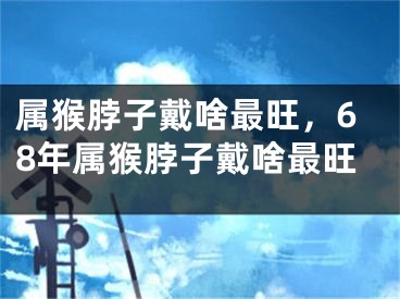 属猴脖子戴啥最旺，68年属猴脖子戴啥最旺