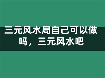 三元风水局自己可以做吗，三元风水吧